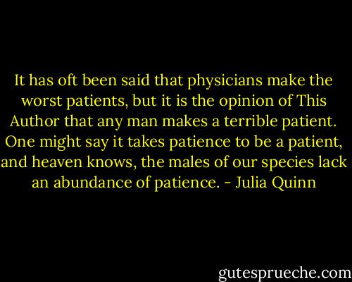 It has oft been said that physicians make the worst patients, but it is the opinion of This Author that any man makes a terrible patient. One might say it takes patience to be a patient, and heaven knows, the males of our species lack an abundance of patience. - Julia Quinn