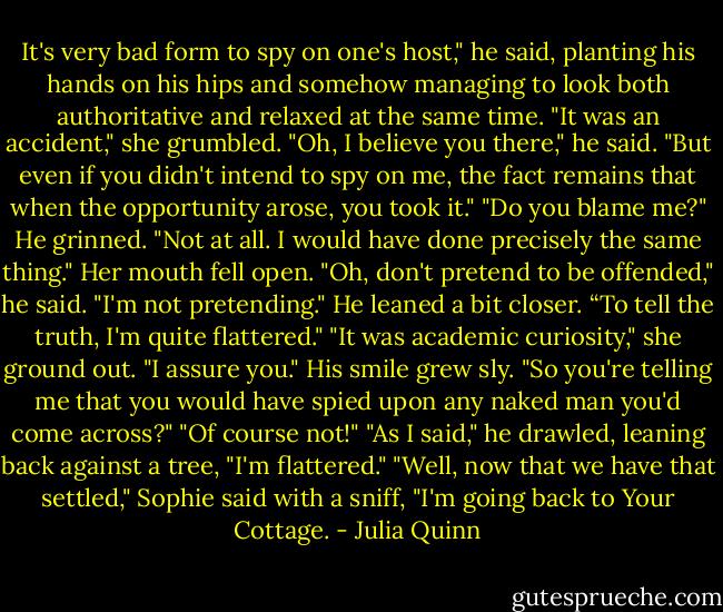 It's very bad form to spy on one's host," he said, planting his hands on his hips and somehow managing to look both authoritative and relaxed at the same time.<br />"It was an accident," she grumbled.<br />"Oh, I believe you there," he said. "But even if you didn't intend to spy on me, the fact remains that when the opportunity arose, you took it."<br />"Do you blame me?"<br />He grinned. "Not at all. I would have done precisely the same thing."<br />Her mouth fell open.<br />"Oh, don't pretend to be offended," he said.<br />"I'm not pretending."<br />He leaned a bit closer. “To tell the truth, I'm quite flattered."<br />"It was academic curiosity," she ground out. "I assure you."<br />His smile grew sly. "So you're telling me that you would have spied upon any naked man you'd come across?"<br />"Of course not!"<br />"As I said," he drawled, leaning back against a tree, "I'm flattered."<br />"Well, now that we have that settled," Sophie said with a sniff, "I'm going back to Your Cottage. - Julia Quinn