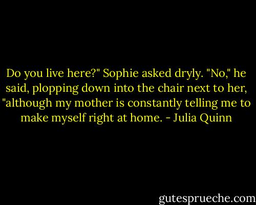 Do you live here?" Sophie asked dryly.<br />"No," he said, plopping down into the chair next to her, "although my mother is constantly telling me to make myself right at home. - Julia Quinn