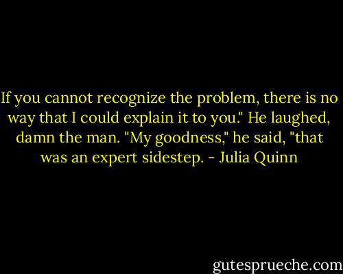 If you cannot recognize the problem, there is no way that I could explain it to you."<br />He laughed, damn the man. "My goodness," he said, "that was an expert sidestep. - Julia Quinn