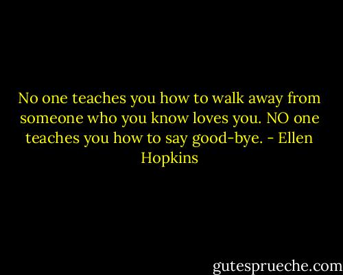 No one teaches you how to walk away from someone who you know loves you. NO one teaches you how to say good-bye. - Ellen Hopkins