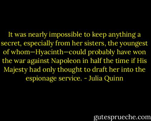 It was nearly impossible to keep anything a secret, especially from her<br />sisters, the youngest of whom—Hyacinth—could probably have won the war against Napoleon in half<br />the time if His Majesty had only thought to draft her into the espionage service. - Julia Quinn