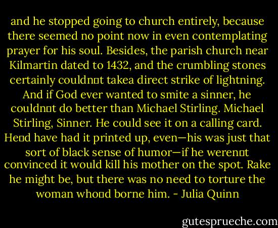and he stopped going to church entirely, because there seemed no point now in even contemplating prayer for his soul. Besides, the parish church near Kilmartin dated to 1432, and the crumbling stones certainly couldn‟t takea direct strike of lightning.<br />And if God ever wanted to smite a sinner, he couldn‟t do better than Michael Stirling.<br />Michael Stirling, Sinner.<br />He could see it on a calling card. He‟d have had it printed up, even—his was just that sort of black sense of humor—if he weren‟t convinced it would kill his mother on the spot.<br />Rake he might be, but there was no need to torture the woman who‟d borne him. - Julia Quinn
