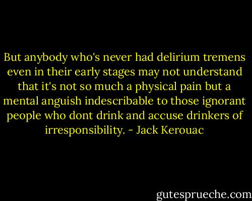 But anybody who's never had delirium tremens even in their early stages may not understand that it's not so much a physical pain but a mental anguish indescribable to those ignorant people who dont drink and accuse drinkers of irresponsibility. - Jack Kerouac
