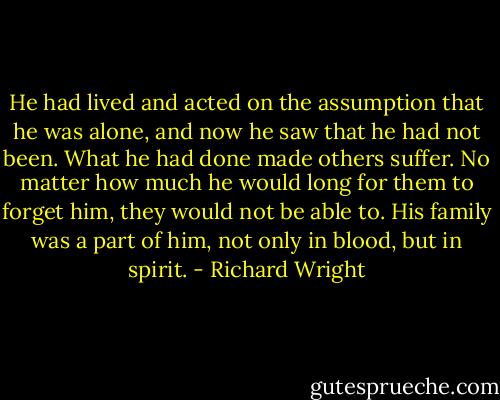 He had lived and acted on the assumption that he was alone, and now he saw that he had not been. What he had done made others suffer. No matter how much he would long for them to forget him, they would not be able to. His family was a part of him, not only in blood, but in spirit. - Richard Wright