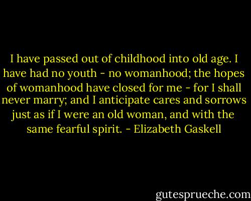 I have passed out of childhood into old age. I have had no youth - no womanhood; the hopes of womanhood have closed for me - for I shall never marry; and I anticipate cares and sorrows just as if I were an old woman, and with the same fearful spirit. - Elizabeth Gaskell