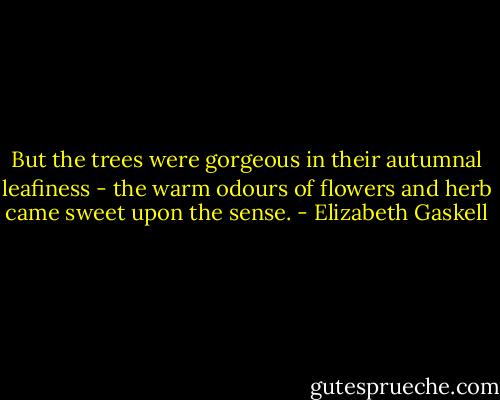 But the trees were gorgeous in their autumnal leafiness - the warm odours of flowers and herb came sweet upon the sense. - Elizabeth Gaskell