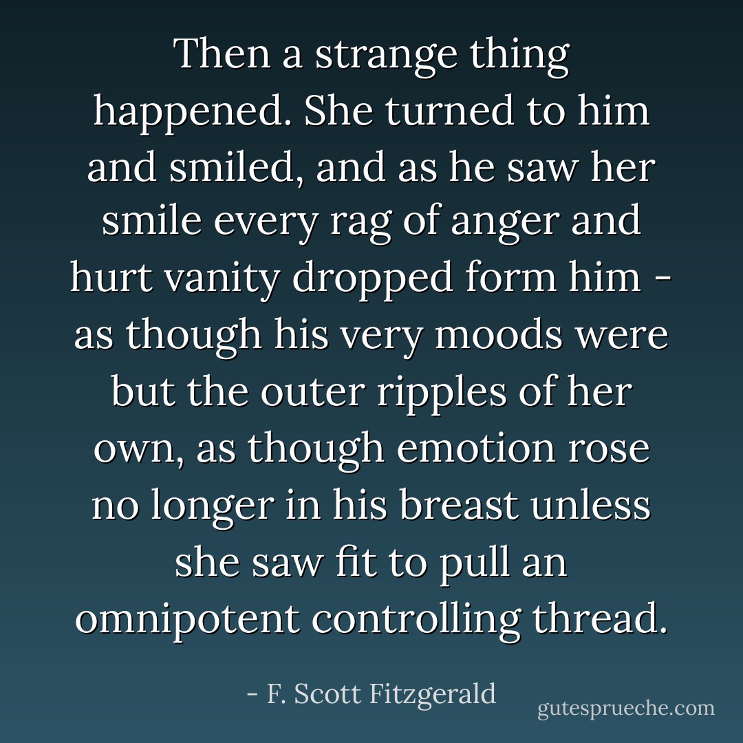 Then a strange thing happened. She turned to him and smiled, and as he saw her smile every rag of anger and hurt vanity dropped form him - as though his very moods were but the outer ripples of her own, as though emotion rose no longer in his breast unless she saw fit to pull an omnipotent controlling thread. - F. Scott Fitzgerald