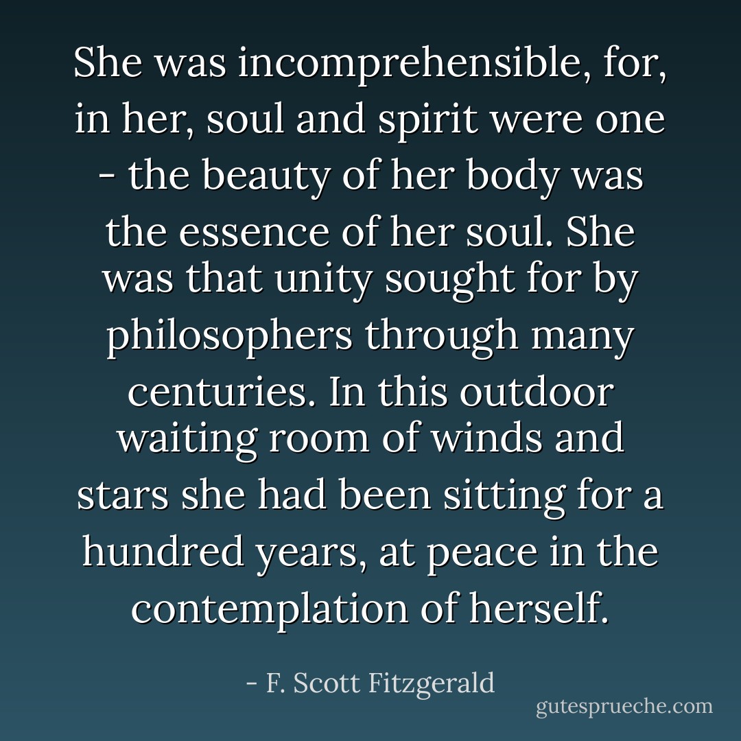 She was incomprehensible, for, in her, soul and spirit were one - the beauty of her body was the essence of her soul. She was that unity sought for by philosophers through many centuries. In this outdoor waiting room of winds and stars she had been sitting for a hundred years, at peace in the contemplation of herself. - F. Scott Fitzgerald