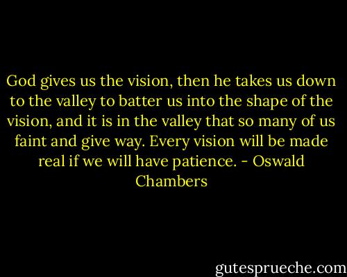 God gives us the vision, then he takes us down to the valley to batter us into the shape of the vision, and it is in the valley that so many of us faint and give way. Every vision will be made real if we will have patience. - Oswald Chambers