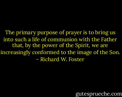 The primary purpose of prayer is to bring us into such a life of communion with the Father that, by the power of the Spirit, we are increasingly conformed to the image of the Son. - Richard W. Foster