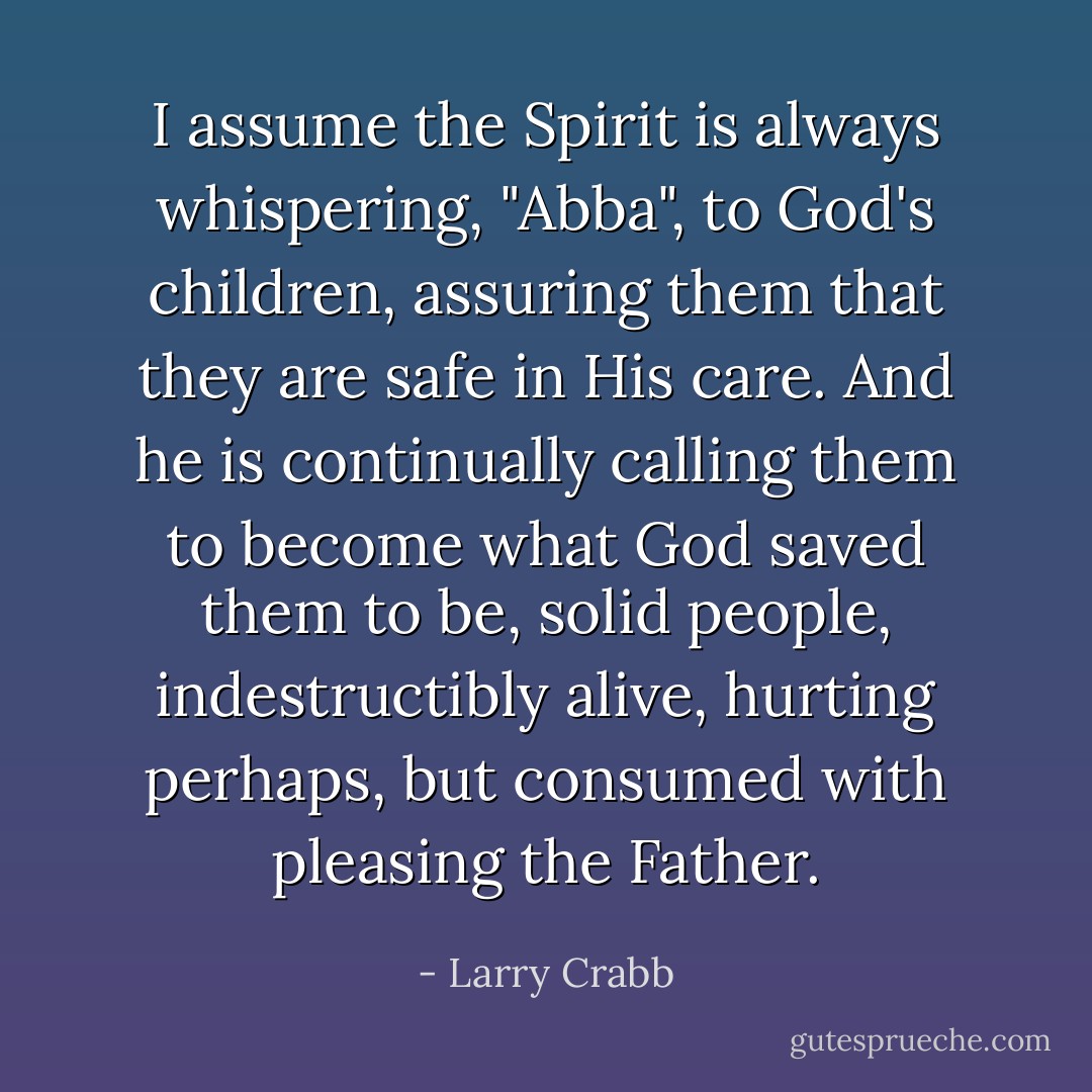 I assume the Spirit is always whispering, "Abba", to God's children, assuring them that they are safe in His care. And he is continually calling them to become what God saved them to be, solid people, indestructibly alive, hurting perhaps, but consumed with pleasing the Father. - Larry Crabb