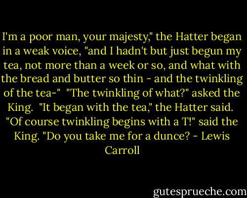 I'm a poor man, your majesty," the Hatter began in a weak voice, "and I hadn't but just begun my tea, not more than a week or so, and what with the bread and butter so thin - and the twinkling of the tea-"<br /><br />"The twinkling of what?" asked the King.<br /><br />"It began with the tea," the Hatter said.<br /><br />"Of course twinkling begins with a T!" said the King. "Do you take me for a dunce? - Lewis Carroll