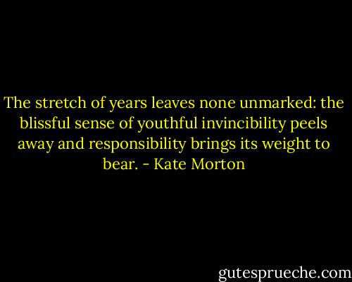 The stretch of years leaves none unmarked: the blissful sense of youthful invincibility peels away and responsibility brings its weight to bear. - Kate Morton