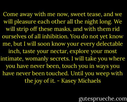 Come away with me now, sweet tease, and we will pleasure each other all the night long. We will strip off these masks, and with them rid ourselves of all inhibition. You do not yet know me, but I will soon know your every delectable inch, taste your nectar, explore your most intimate, womanly secrets. I will take you where you have never been, touch you in ways you have never been touched. Until you weep with the joy of it. - Kasey Michaels