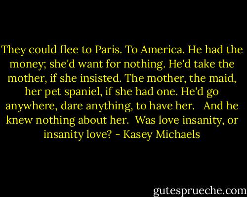 They could flee to Paris. To America. He had the money; she'd want for nothing. He'd take the mother, if she insisted. The mother, the maid, her pet spaniel, if she had one. He'd go anywhere, dare anything, to have her. <br /><br />And he knew nothing about her.<br /><br />Was love insanity, or insanity love? - Kasey Michaels
