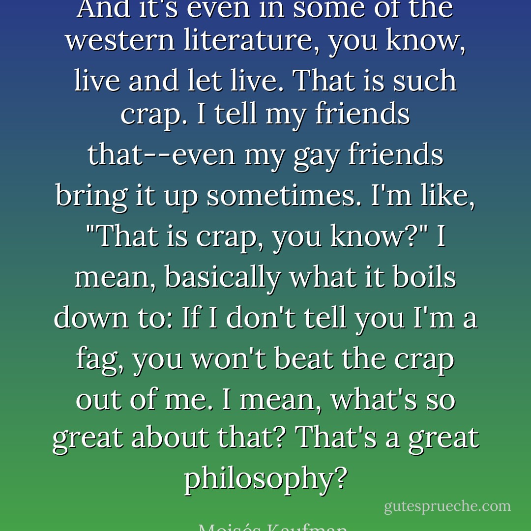 And it's even in some of the western literature, you know, live and let live. That is such crap. I tell my friends that--even my gay friends bring it up sometimes. I'm like, "That is crap, you know?" I mean, basically what it boils down to: If I don't tell you I'm a fag, you won't beat the crap out of me. I mean, what's so great about that? That's a great philosophy? - Moisés Kaufman