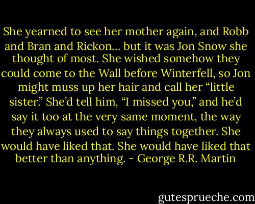 She yearned to see her mother again, and Robb and Bran and Rickon… but it was Jon Snow she thought of most. She wished somehow they could come to the Wall before Winterfell, so Jon might muss up her hair and call her “little sister.” She’d tell him, “I missed you,” and he’d say it too at the very same moment, the way they always used to say things together. She would have liked that. She would have liked that better than anything. - George R.R. Martin