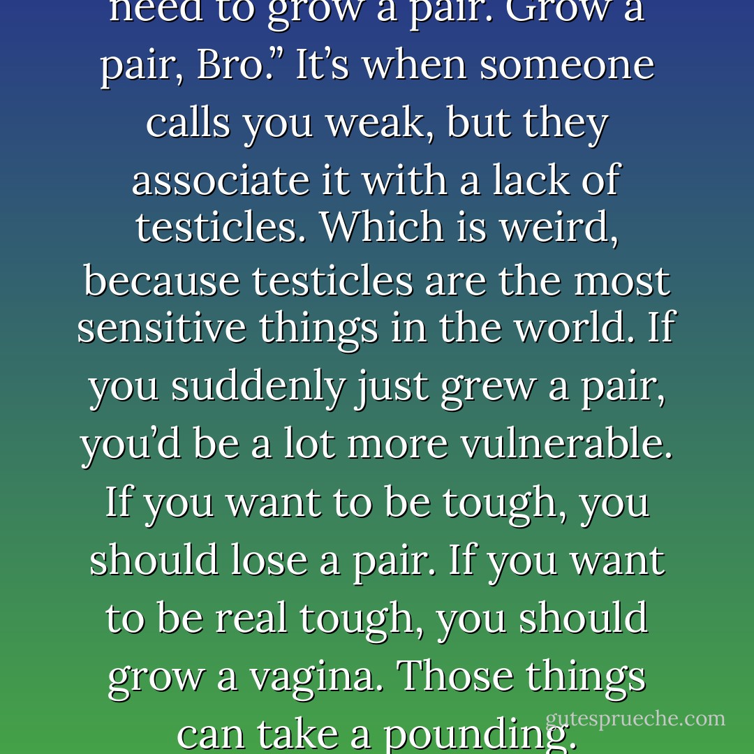 A friend said to me, “Hey you need to grow a pair. Grow a pair, Bro.” It’s when someone calls you weak, but they associate it with a lack of testicles. Which is weird, because testicles are the most sensitive things in the world. If you suddenly just grew a pair, you’d be a lot more vulnerable. If you want to be tough, you should lose a pair. If you want to be real tough, you should grow a vagina. Those things can take a pounding. - Sheng Wang