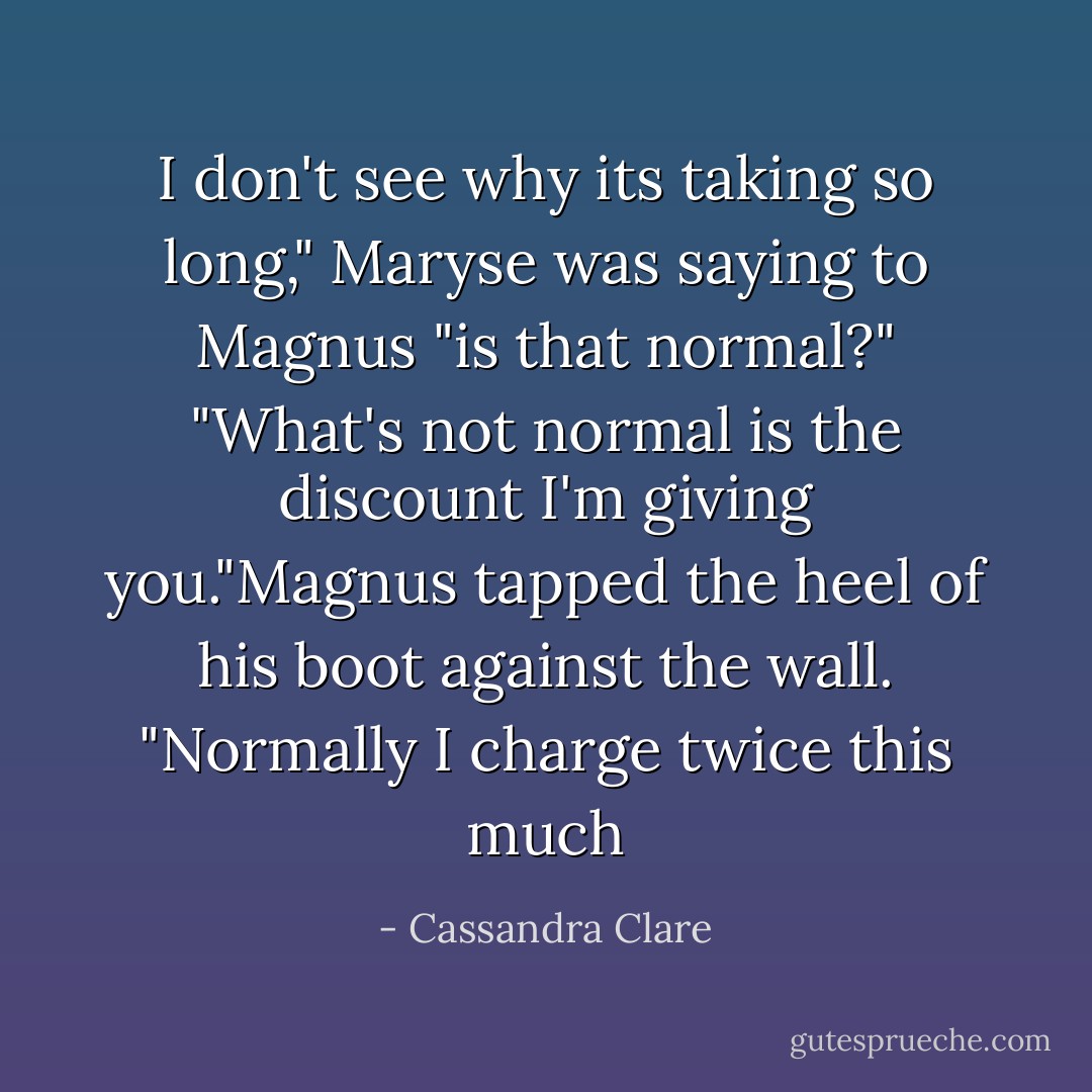 I don't see why its taking so long," Maryse was saying to Magnus "is that normal?"<br />"What's not normal is the discount I'm giving you."Magnus tapped the heel of his boot against the wall. "Normally I charge twice this much - Cassandra Clare