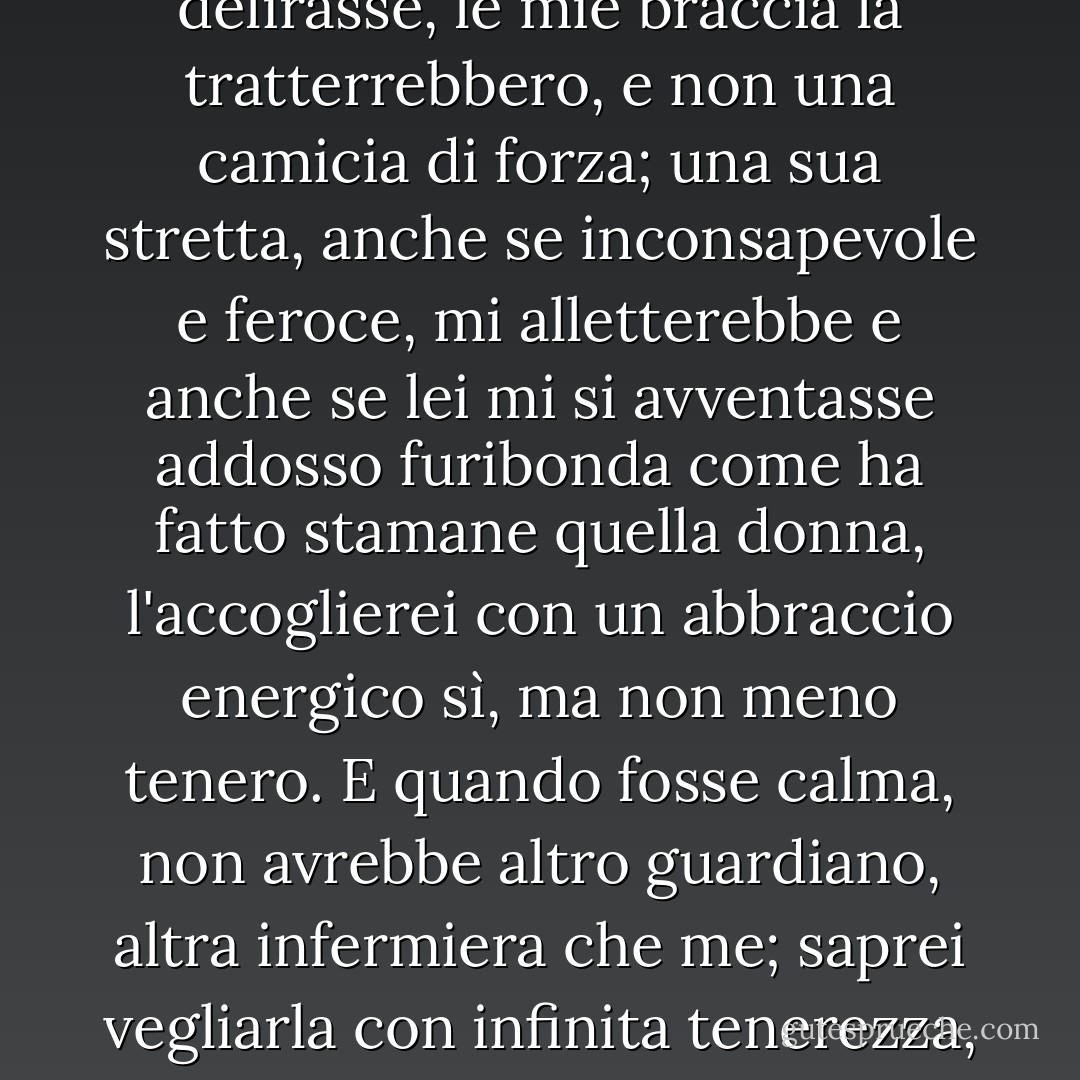 Ogni atomo della sua carne mi è caro come la mia propria; l'amerei malata, l'amerei infelice.<br />Il suo animo è il mio tesoro e anche se si smarrisse continuerebbe ad esserlo. Se delirasse, le mie braccia la tratterrebbero, e non una camicia di forza; una sua stretta, anche se inconsapevole e feroce, mi alletterebbe e anche se lei mi si avventasse addosso furibonda come ha fatto stamane quella donna, l'accoglierei con un abbraccio energico sì, ma non meno tenero.<br />E quando fosse calma, non avrebbe altro guardiano, altra infermiera che me; saprei vegliarla con infinita tenerezza, anche se lei non potesse ricompensarmi con nessun sorriso e non mi stancherei di guardarla negli occhi anche se più non mi riconoscessero. - Charlotte Brontë