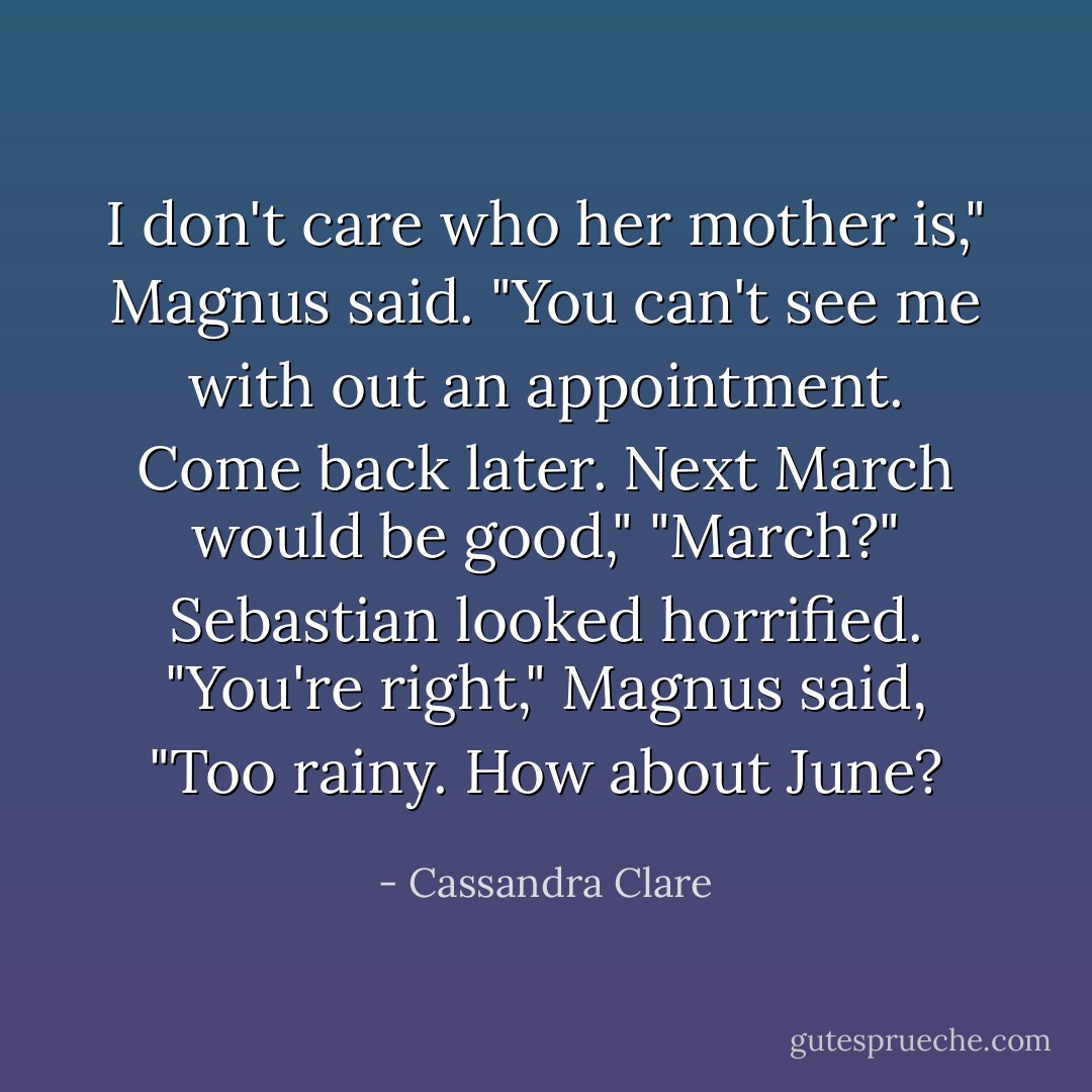 I don't care who her mother is," Magnus said. "You can't see me with out an appointment. Come back later. Next March would be good,"<br />"March?" Sebastian looked horrified.<br />"You're right," Magnus said, "Too rainy. How about June? - Cassandra Clare