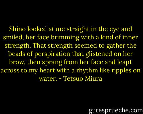 Shino looked at me straight in the eye and smiled, her face brimming with a kind of inner strength. That strength seemed to gather the beads of perspiration that glistened on her brow, then sprang from her face and leapt across to my heart with a rhythm like ripples on water. - Tetsuo Miura