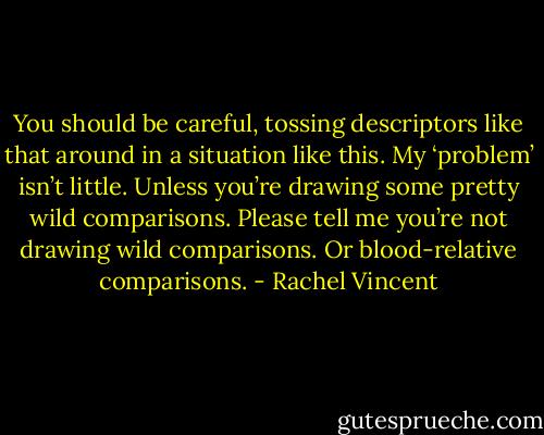 You should be careful, tossing descriptors like that around in a situation like this. My ‘problem’ isn’t little. Unless you’re drawing some pretty wild comparisons. Please tell me you’re not drawing wild comparisons. Or blood-relative comparisons. - Rachel Vincent