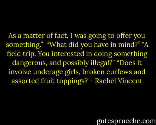 As a matter of fact, I was going to offer you something.” <br />“What did you have in mind?”<br />"A field trip. You interested in doing something dangerous, and possibly illegal?”<br />“Does it involve underage girls, broken curfews and assorted fruit toppings? - Rachel Vincent