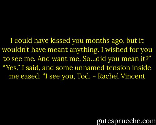 I could have kissed you months ago, but it wouldn’t have meant anything. I wished for you to see me. And want me. So…did you mean it?”<br />“Yes,” I said, and some unnamed tension inside me eased. “I see you, Tod. - Rachel Vincent