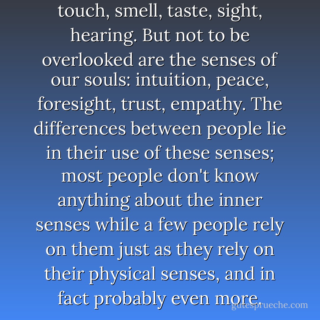 Our bodies have five senses: touch, smell, taste, sight, hearing. But not to be overlooked are the senses of our souls: intuition, peace, foresight, trust, empathy. The differences between people lie in their use of these senses; most people don't know anything about the inner senses while a few people rely on them just as they rely on their physical senses, and in fact probably even more. - C. JoyBell C.
