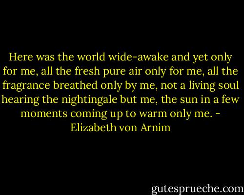 Here was the world wide-awake and yet only for me, all the fresh pure air only for me, all the fragrance breathed only by me, not a living soul hearing the nightingale but me, the sun in a few moments coming up to warm only me. - Elizabeth von Arnim