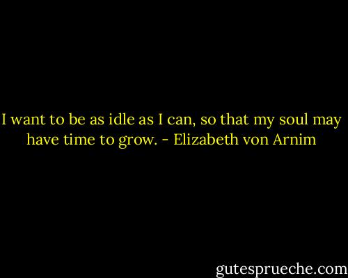I want to be as idle as I can, so that my soul may have time to grow. - Elizabeth von Arnim