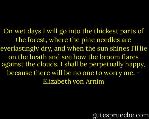 On wet days I will go into the thickest parts of the forest, where the pine needles are everlastingly dry, and when the sun shines I'll lie on the heath and see how the broom flares against the clouds. I shall be perpetually happy, because there will be no one to worry me. - Elizabeth von Arnim