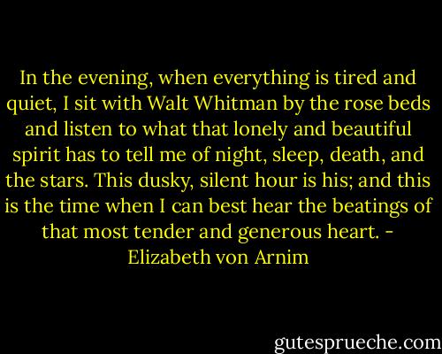 In the evening, when everything is tired and quiet, I sit with Walt Whitman by the rose beds and listen to what that lonely and beautiful spirit has to tell me of night, sleep, death, and the stars. This dusky, silent hour is his; and this is the time when I can best hear the beatings of that most tender and generous heart. - Elizabeth von Arnim