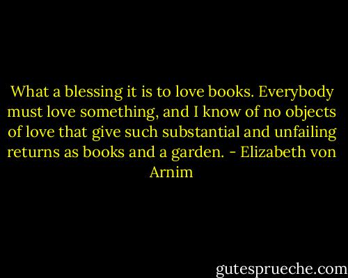 What a blessing it is to love books. Everybody must love something, and I know of no objects of love that give such substantial and unfailing returns as books and a garden. - Elizabeth von Arnim