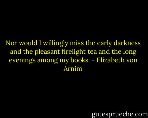 Nor would I willingly miss the early darkness and the pleasant firelight tea and the long evenings among my books. - Elizabeth von Arnim