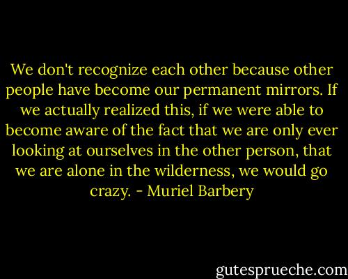 We don't recognize each other because other people have become our permanent mirrors. If we actually realized this, if we were able to become aware of the fact that we are only ever looking at ourselves in the other person, that we are alone in the wilderness, we would go crazy. - Muriel Barbery