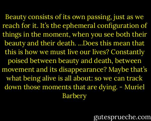Beauty consists of its own passing, just as we reach for it. It’s the ephemeral configuration of things in the moment, when you see both their beauty and their death.<br />...Does this mean that this is how we must live our lives? Constantly poised between beauty and death, between movement and its disappearance?<br />Maybe that’s what being alive is all about: so we can track down those moments that are dying. - Muriel Barbery