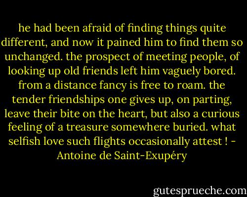he had been afraid of finding things quite different, and now it pained him to find them so unchanged. the prospect of meeting people, of looking up old friends left him vaguely bored. from a distance fancy is free to roam. the tender friendships one gives up, on parting, leave their bite on the heart, but also a curious feeling of a treasure somewhere buried. what selfish love such flights occasionally attest ! - Antoine de Saint-Exupéry
