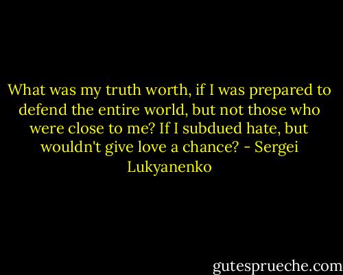 What was my truth worth, if I was prepared to defend the entire world, but not those who were close to me? If I subdued hate, but wouldn't give love a chance? - Sergei Lukyanenko