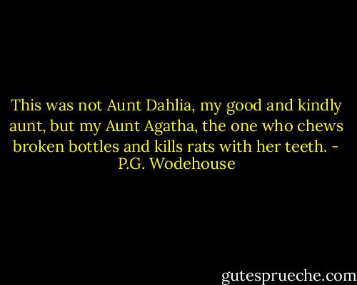 This was not Aunt Dahlia, my good and kindly aunt, but my Aunt Agatha, the one who chews broken bottles and kills rats with her teeth. - P.G. Wodehouse