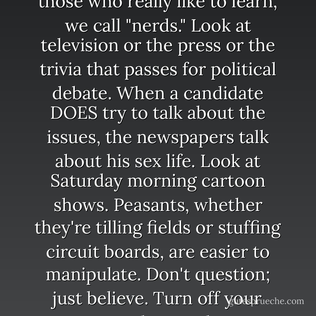 They're trying to breed a nation of techno-peasants. Educated just enough to keep things going, but not enough to ask tough questions. They encourage any meme that downplays thoughtful analysis or encourages docility or self indulgence or uniformity. In what other society do people use "smart" and "wise" as insults? We tell people "don't get smart." Those who try, those who really like to learn, we call "nerds." Look at television or the press or the trivia that passes for political debate. When a candidate DOES try to talk about the issues, the newspapers talk about his sex life. Look at Saturday morning cartoon shows. Peasants, whether they're tilling fields or stuffing circuit boards, are easier to manipulate. Don't question; just believe. Turn off your computer and Trust the Force.<br /><br />Or turn your computer on and treat it like the Oracle of Delphi.<br /><br />That's right. They've made education superficial and specialized. Science classes for art majors? Forget it! And how many business or engineering students get a really good grounding in the humanities? When did universities become little more than white collar vocational schools? - Michael Flynn