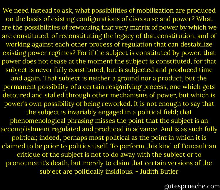 We need instead to ask, what possibilities of mobilization are produced on the basis of existing configurations of discourse and power? What are the possibilities of reworking that very matrix of power by which we are constituted, of reconstituting the legacy of that constitution, and of working against each other process of regulation that can destabilize existing power regimes? For if the subject is constituted by power, that power does not cease at the moment the subject is constituted, for that subject is never fully constituted, but is subjected and produced time and again. That subject is neither a ground nor a product, but the permanent possibility of a certain resignifying process, one which gets detoured and stalled through other mechanisms of power, but which is power's own possibility of being reworked. It is not enough to say that the subject is invariably engaged in a political field; that phenomenological phrasing misses the point that the subject is an accomplishment regulated and produced in advance. And is as such fully political; indeed, perhaps most political as the point in which it is claimed to be prior to politics itself. To perform this kind of Foucaultian critique of the subject is not to do away with the subject or to pronounce it's death, but merely to claim that certain versions of the subject are politically insidious. - Judith Butler