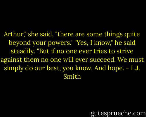 Arthur," she said, "there are some things quite beyond your powers."<br />"Yes, I know," he said steadily. "But if no one ever tries to strive against them no one will ever succeed. We must simply do our best, you know. And hope. - L.J. Smith
