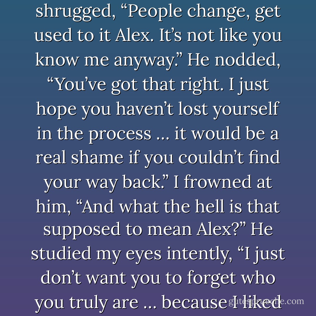 Why are you trying to be something you’re not?”<br />I shrugged, “People change, get used to it Alex. It’s not like you know me anyway.”<br />He nodded, “You’ve got that right. I just hope you haven’t lost yourself in the process … it would be a real shame if you couldn’t find your way back.”<br />I frowned at him, “And what the hell is that supposed to mean Alex?”<br />He studied my eyes intently, “I just don’t want you to forget who you truly are … because I liked that girl. - Joanne McClean