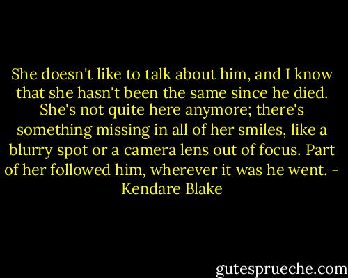 She doesn't like to talk about him, and I know that she hasn't been the same since he died. She's not quite here anymore; there's something missing in all of her smiles, like a blurry spot or a camera lens out of focus. Part of her followed him, wherever it was he went. - Kendare Blake