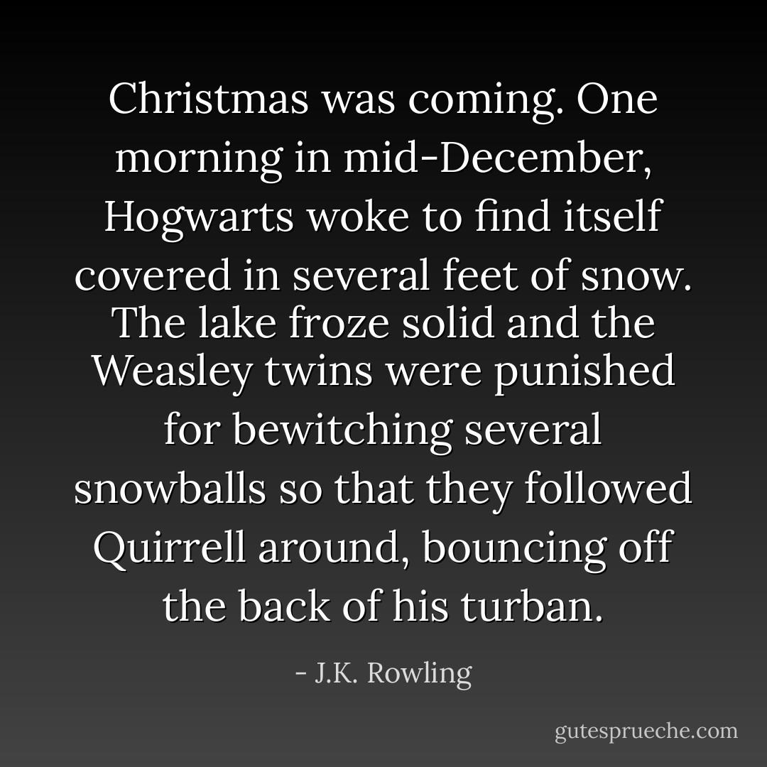 Christmas was coming. One morning in mid-December, Hogwarts woke to find itself covered in several feet of snow. The lake froze solid and the Weasley twins were punished for bewitching several snowballs so that they followed Quirrell around, bouncing off the back of his turban. - J.K. Rowling