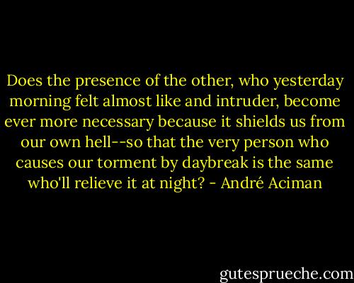 Does the presence of the other, who yesterday morning felt almost like and intruder, become ever more necessary because it shields us from our own hell--so that the very person who causes our torment by daybreak is the same who'll relieve it at night? - André Aciman