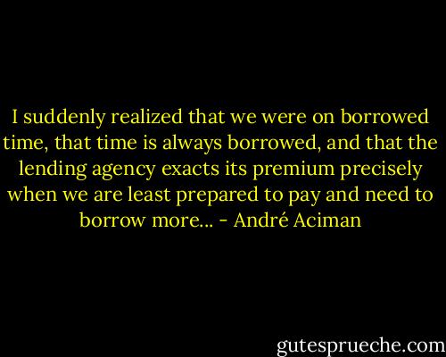 I suddenly realized that we were on borrowed time, that time is always borrowed, and that the lending agency exacts its premium precisely when we are least prepared to pay and need to borrow more... - André Aciman